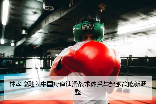 林孝埈融入中国短道速滑战术体系与起跑策略新调整