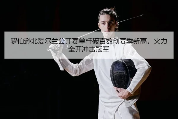 罗伯逊北爱尔兰公开赛单杆破百数创赛季新高，火力全开冲击冠军